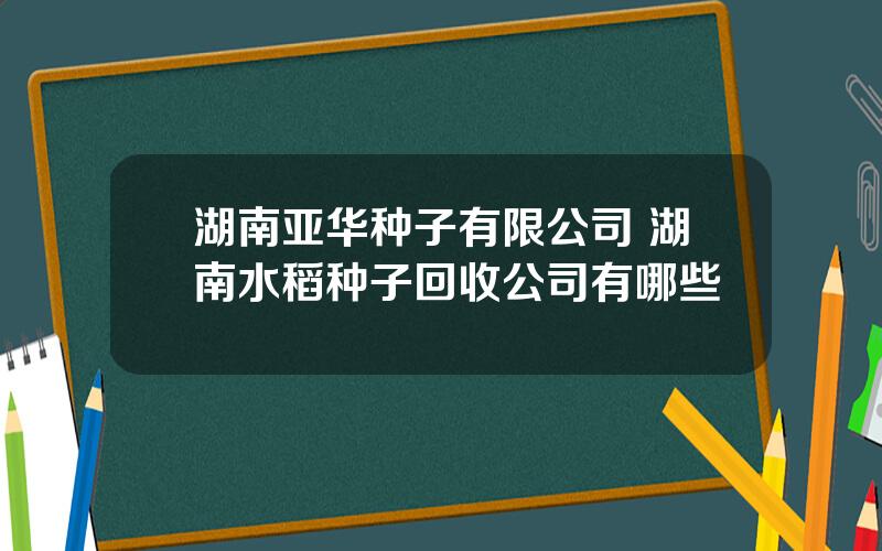 湖南亚华种子有限公司 湖南水稻种子回收公司有哪些